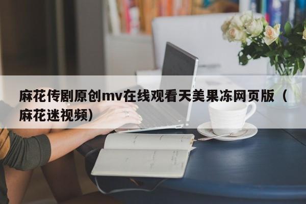 麻花传剧原创mv在线观看天美果冻网页版(麻花迷视频)