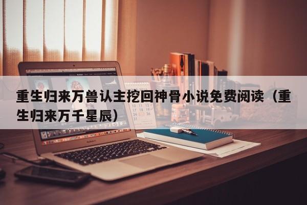 重生归来万兽认主挖回神骨小说免费阅读(重生归来万千星辰)