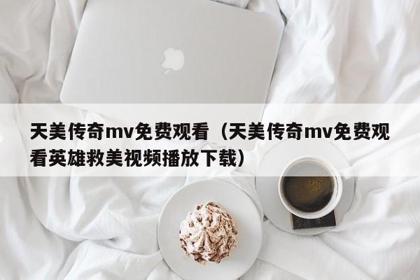 天美传奇mv免费观看(天美传奇mv免费观看英雄救美视频播放下载)