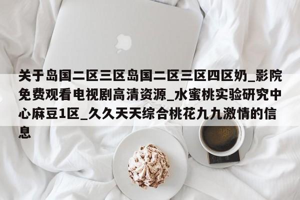 关于岛国二区三区岛国二区三区四区奶_影院免费观看电视剧高清资源_水蜜桃实验研究中心麻豆1区_久久天天综合桃花九九激情的信息