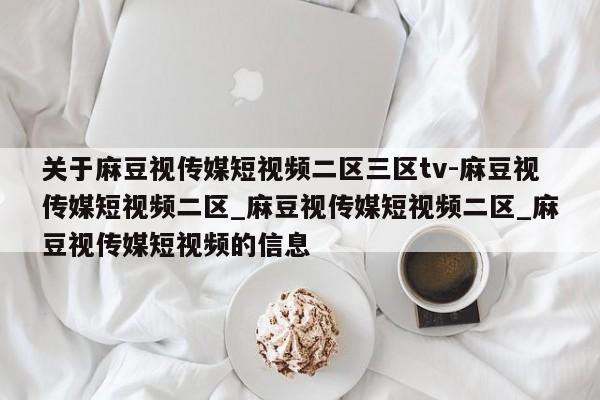 关于麻豆视传媒短视频二区三区tv-麻豆视传媒短视频二区_麻豆视传媒短视频二区_麻豆视传媒短视频的信息