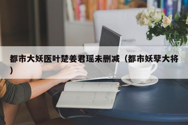 都市大妖医叶楚姜君瑶未删减(都市妖孽大将)