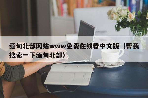 缅甸北部网站www免费在线看中文版（帮我搜索一下缅甸北部）