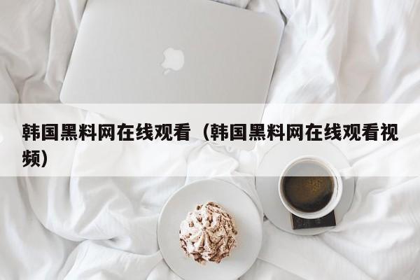 韩国黑料网在线观看(韩国黑料网在线观看视频)