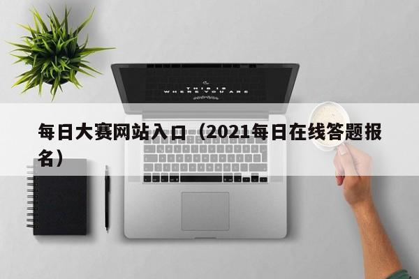 每日大赛网站入口（2021每日在线答题报名）