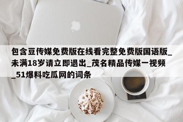 包含豆传媒免费版在线看完整免费版国语版_未满18岁请立即退出_茂名精品传媒一视频_51爆料吃瓜网的词条