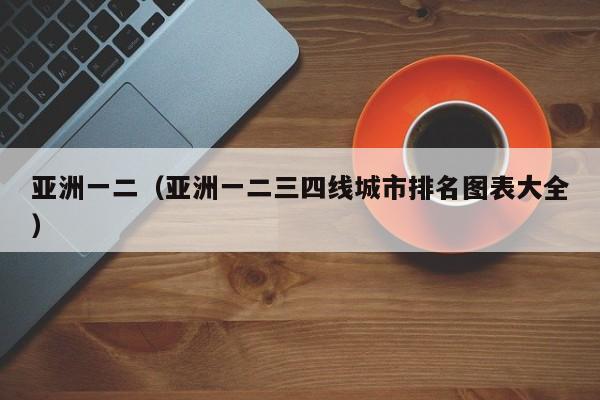 亚洲一二（亚洲一二三四线城市排名图表大全）