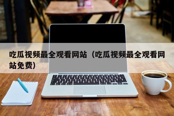 吃瓜视频最全观看网站(吃瓜视频最全观看网站免费)