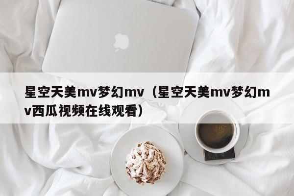 星空天美mv梦幻mv(星空天美mv梦幻mv西瓜视频在线观看)